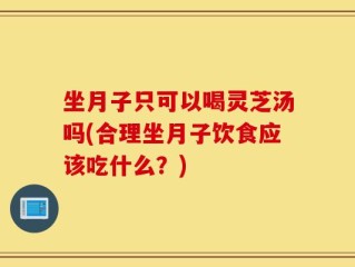 坐月子只可以喝灵芝汤吗(合理坐月子饮食应该吃什么？)