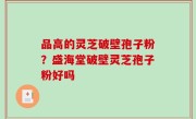 品高的灵芝破壁孢子粉？盛海堂破壁灵芝孢子粉好吗