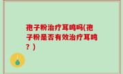 孢子粉治疗耳鸣吗(孢子粉是否有效治疗耳鸣？)
