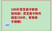 100斤灵芝孢子粉双倍效益！灵芝孢子粉升级至100斤，更有助于健康)