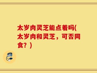 太岁肉灵芝能点着吗(太岁肉和灵芝，可否同食？)