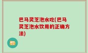 巴马灵芝泡水吃(巴马灵芝泡水饮用的正确方法)