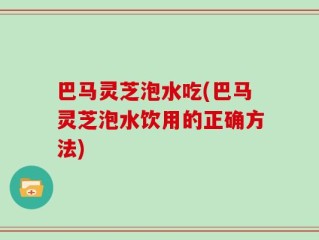 巴马灵芝泡水吃(巴马灵芝泡水饮用的正确方法)