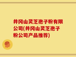 井冈山灵芝孢子粉有限公司(井冈山灵芝孢子粉公司产品推荐)