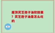 盾顶灵芝孢子油软胶囊？灵芝孢子油是怎么吃的