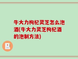 牛大力枸杞灵芝怎么泡酒(牛大力灵芝枸杞酒的泡制方法)