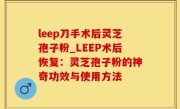 leep刀手术后灵芝孢子粉_LEEP术后恢复：灵芝孢子粉的神奇功效与使用方法