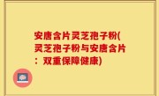 安唐含片灵芝孢子粉(灵芝孢子粉与安唐含片：双重保障健康)