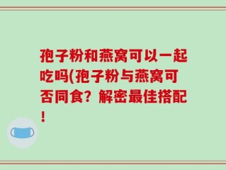 孢子粉和燕窝可以一起吃吗(孢子粉与燕窝可否同食？解密最佳搭配！