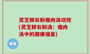 灵芝鲜石斛瘦肉汤功效(灵芝鲜石斛汤：瘦肉汤中的健康福音)
