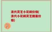 清代灵芝小花碗价格(清代小花碗灵芝图案价格)