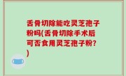 舌骨切除能吃灵芝孢子粉吗(舌骨切除手术后可否食用灵芝孢子粉？)