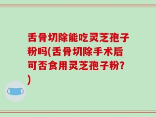 舌骨切除能吃灵芝孢子粉吗(舌骨切除手术后可否食用灵芝孢子粉？)