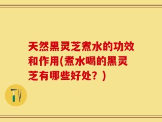 天然黑灵芝煮水的功效和作用(煮水喝的黑灵芝有哪些好处？)