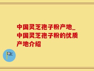 中国灵芝孢子粉产地_中国灵芝孢子粉的优质产地介绍