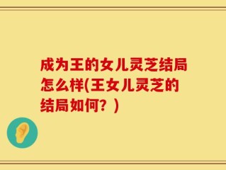 成为王的女儿灵芝结局怎么样(王女儿灵芝的结局如何？)