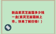 新品紫灵芝面霜多少钱一盒(紫灵芝面霜新上市，快来了解价格！)