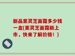 新品紫灵芝面霜多少钱一盒(紫灵芝面霜新上市，快来了解价格！)
