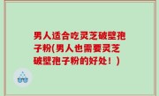 男人适合吃灵芝破壁孢子粉(男人也需要灵芝破壁孢子粉的好处！)