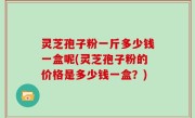 灵芝孢子粉一斤多少钱一盒呢(灵芝孢子粉的价格是多少钱一盒？)