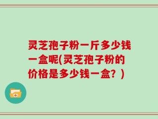 灵芝孢子粉一斤多少钱一盒呢(灵芝孢子粉的价格是多少钱一盒？)