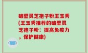 破壁灵芝孢子粉王玉秀(王玉秀推荐的破壁灵芝孢子粉：提高免疫力，保护健康)