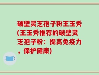 破壁灵芝孢子粉王玉秀(王玉秀推荐的破壁灵芝孢子粉：提高免疫力，保护健康)