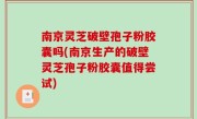 南京灵芝破壁孢子粉胶囊吗(南京生产的破壁灵芝孢子粉胶囊值得尝试)