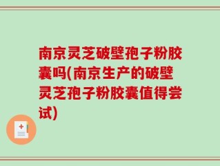 南京灵芝破壁孢子粉胶囊吗(南京生产的破壁灵芝孢子粉胶囊值得尝试)