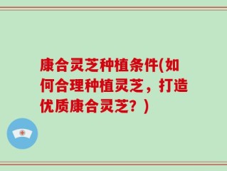 康合灵芝种植条件(如何合理种植灵芝，打造优质康合灵芝？)