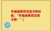 辛福来牌灵芝孢子粉价格_“辛福来牌灵芝孢子粉：”)