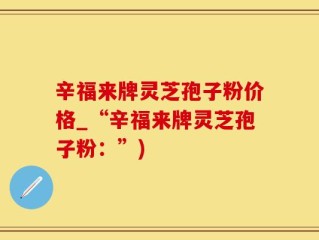 辛福来牌灵芝孢子粉价格_“辛福来牌灵芝孢子粉：”)