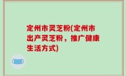 定州市灵芝粉(定州市出产灵芝粉，推广健康生活方式)