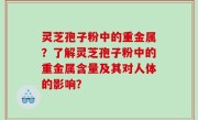 灵芝孢子粉中的重金属？了解灵芝孢子粉中的重金属含量及其对人体的影响？