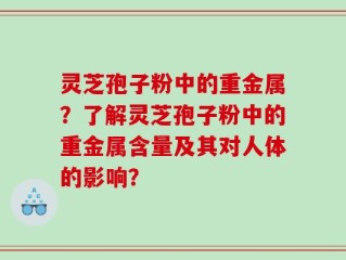灵芝孢子粉中的重金属？了解灵芝孢子粉中的重金属含量及其对人体的影响？