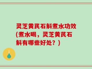 灵芝黄芪石斛煮水功效(煮水喝，灵芝黄芪石斛有哪些好处？)