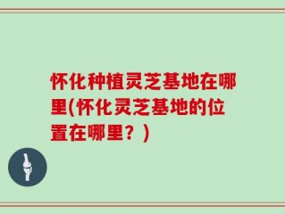 怀化种植灵芝基地在哪里(怀化灵芝基地的位置在哪里？)