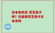 日本免税店 灵芝孢子粉？日皇牌灵芝孢子日本有吗