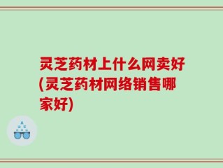 灵芝药材上什么网卖好(灵芝药材网络销售哪家好)