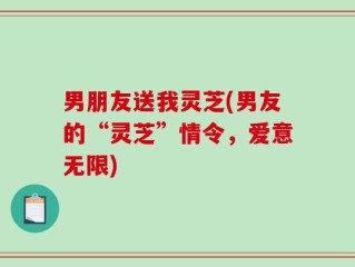 男朋友送我灵芝(男友的“灵芝”情令，爱意无限)