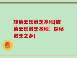 旌德云乐灵芝基地(旌德云乐灵芝基地：探秘灵芝之乡)
