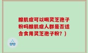 腺肌症可以喝灵芝孢子粉吗腺肌症人群是否适合食用灵芝孢子粉？)