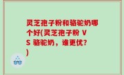 灵芝孢子粉和骆驼奶哪个好(灵芝孢子粉 VS 骆驼奶，谁更优？)