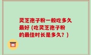 灵芝孢子粉一般吃多久最好 (吃灵芝孢子粉的最佳时长是多久？)