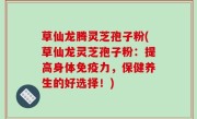 草仙龙腾灵芝孢子粉(草仙龙灵芝孢子粉：提高身体免疫力，保健养生的好选择！)