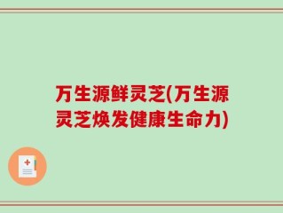 万生源鲜灵芝(万生源灵芝焕发健康生命力)