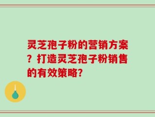 灵芝孢子粉的营销方案？打造灵芝孢子粉销售的有效策略？