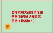 怎样识别大品牌灵芝孢子粉(如何辨认知名灵芝孢子粉品牌？)