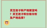 灵芝孢子粉产地便宜吗？灵芝孢子粉价格分析及产地选择？