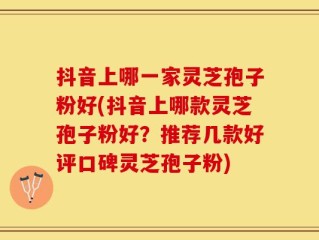 抖音上哪一家灵芝孢子粉好(抖音上哪款灵芝孢子粉好？推荐几款好评口碑灵芝孢子粉)